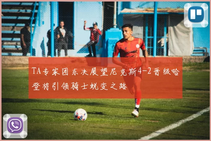 TA专家团东决展望尼克斯4-2晋级哈登将引领骑士蜕变之路