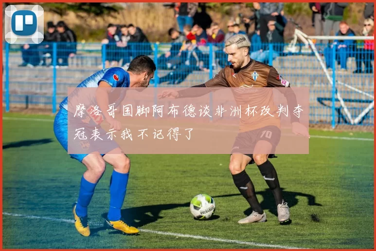 摩洛哥国脚阿布德谈非洲杯改判夺冠表示我不记得了