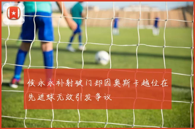 侯永永补射破门却因奥斯卡越位在先进球无效引发争议