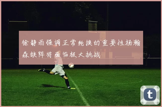 徐静雨强调正常轮换的重要性杨瀚森缺阵将面临极大挑战