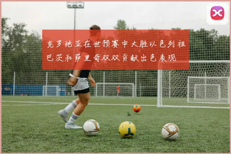 克罗地亚在世预赛中大胜以色列祖巴茨和萨里奇双双贡献出色表现