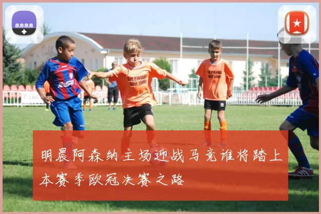 明晨阿森纳主场迎战马竞谁将踏上本赛季欧冠决赛之路