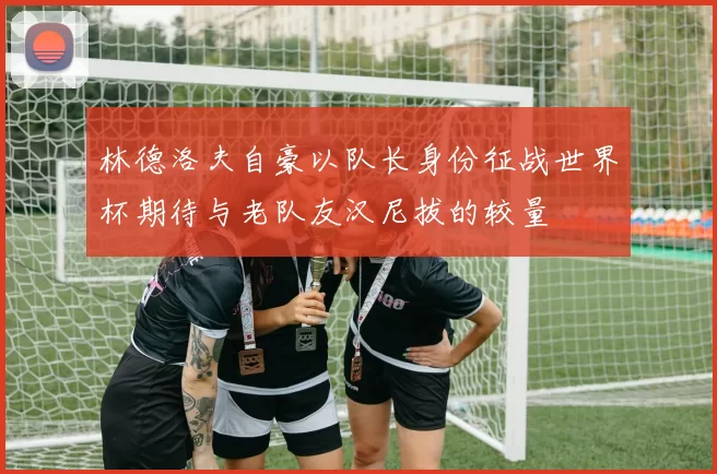 林德洛夫自豪以队长身份征战世界杯期待与老队友汉尼拔的较量