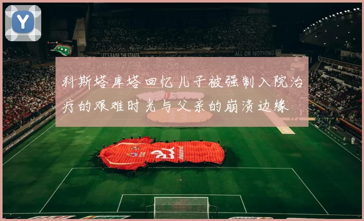科斯塔库塔回忆儿子被强制入院治疗的艰难时光与父亲的崩溃边缘
