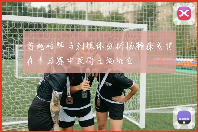 首轮对阵马刺媒体分析杨瀚森或将在季后赛中获得出场机会