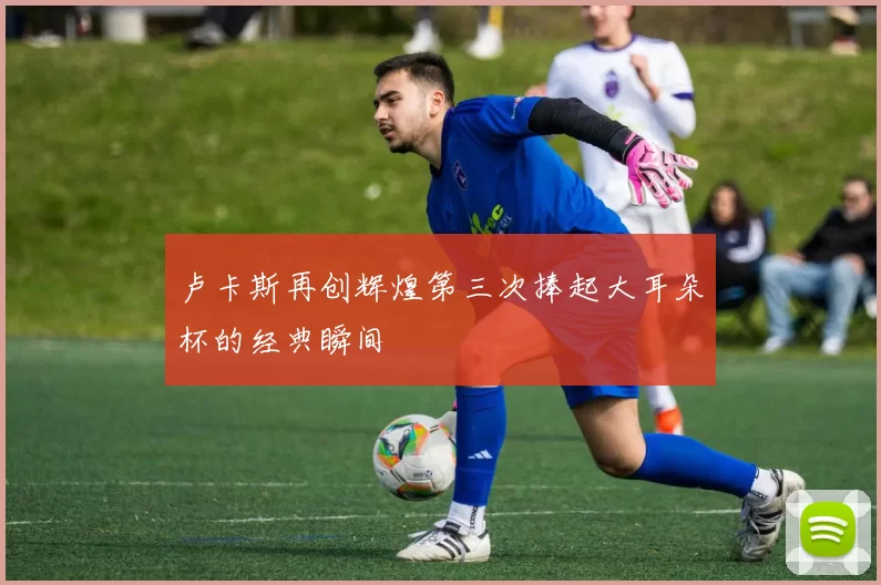 卢卡斯再创辉煌第三次捧起大耳朵杯的经典瞬间