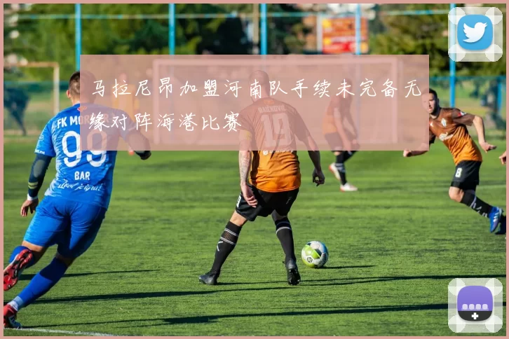 马拉尼昂加盟河南队手续未完备无缘对阵海港比赛