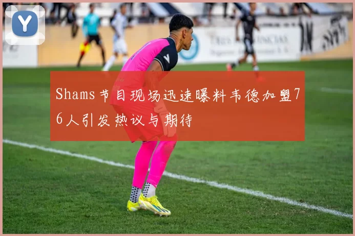 Shams节目现场迅速曝料韦德加盟76人引发热议与期待