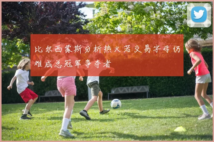 比尔西蒙斯分析热火若交易字母仍难成总冠军争夺者