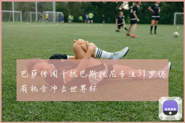 巴萨传闻干扰巴斯托尼专注31岁仍有机会冲击世界杯