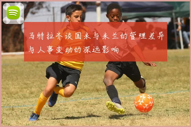 马特拉齐谈国米与米兰的管理差异与人事变动的深远影响