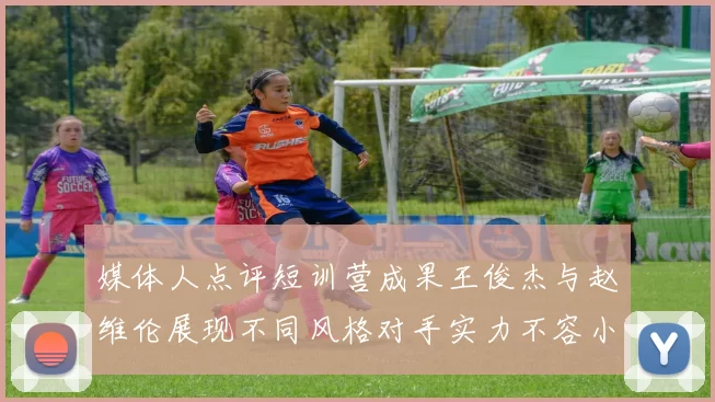 媒体人点评短训营成果王俊杰与赵维伦展现不同风格对手实力不容小觑