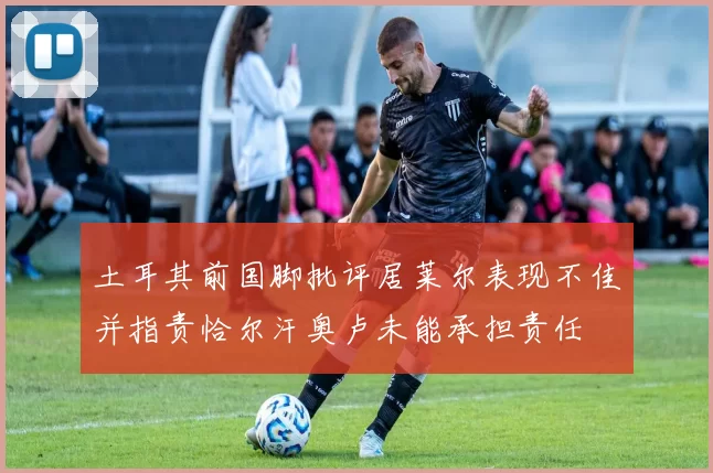 土耳其前国脚批评居莱尔表现不佳并指责恰尔汗奥卢未能承担责任