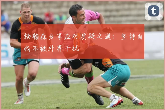 杨瀚森分享应对质疑之道：坚持自我不被外界干扰