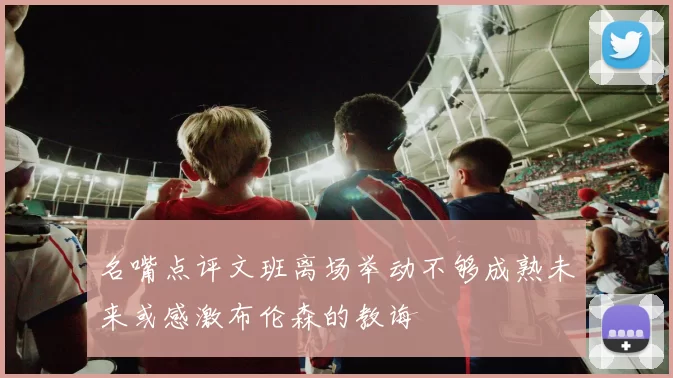 名嘴点评文班离场举动不够成熟未来或感激布伦森的教诲