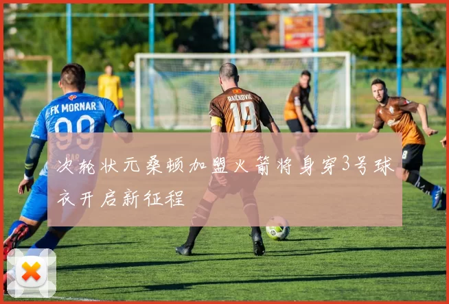 次轮状元桑顿加盟火箭将身穿3号球衣开启新征程