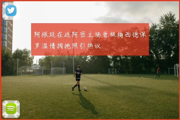 阿根廷在迈阿密主场晋级梅西德保罗温情拥抱照引热议