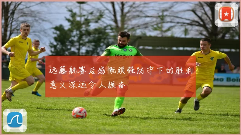远藤航赛后感慨顽强防守下的胜利意义深远令人振奋