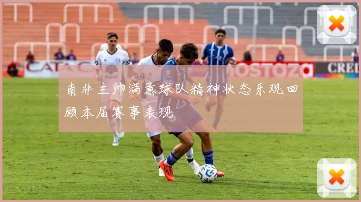 南非主帅满意球队精神状态乐观回顾本届赛事表现