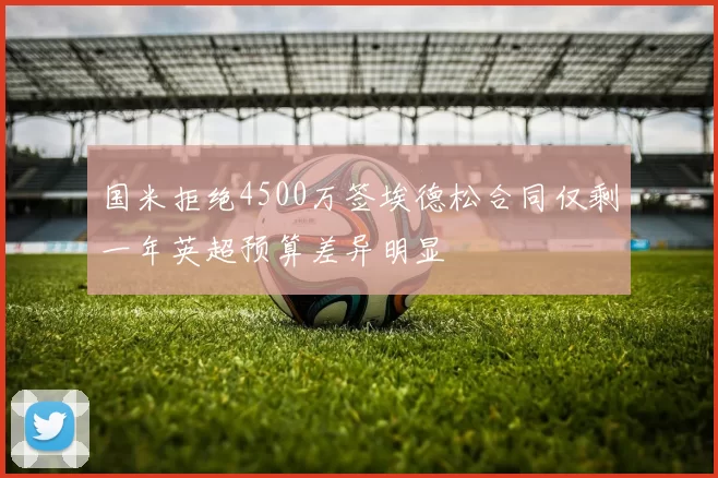 国米拒绝4500万签埃德松合同仅剩一年英超预算差异明显