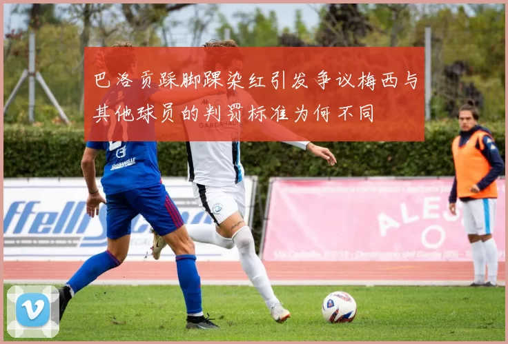 巴洛贡踩脚踝染红引发争议梅西与其他球员的判罚标准为何不同