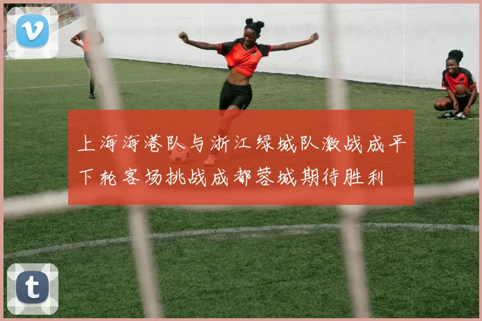 上海海港队与浙江绿城队激战成平下轮客场挑战成都蓉城期待胜利