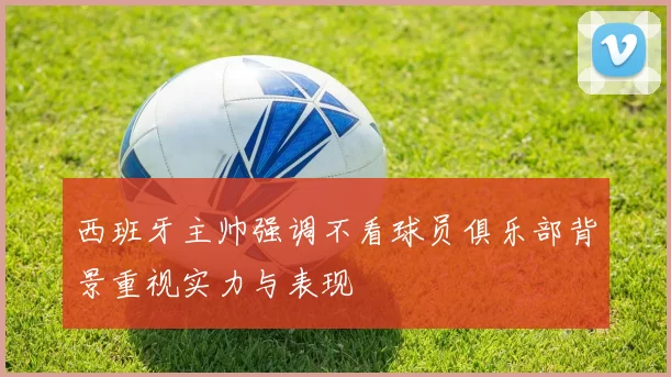 西班牙主帅强调不看球员俱乐部背景重视实力与表现