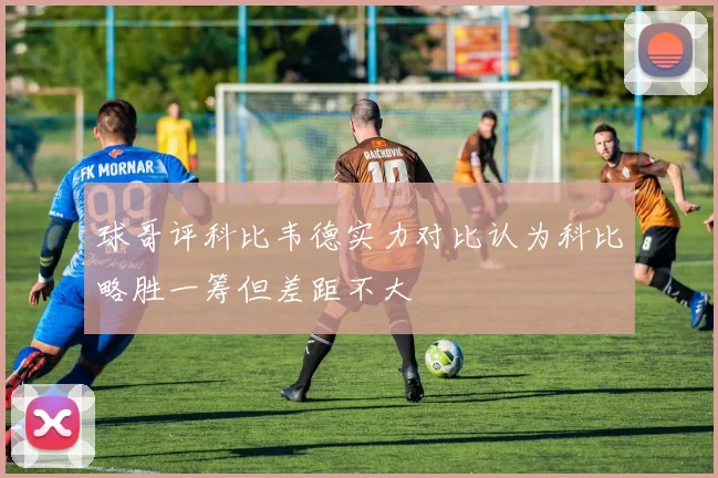 球哥评科比韦德实力对比认为科比略胜一筹但差距不大